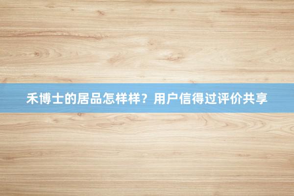 禾博士的居品怎样样？用户信得过评价共享